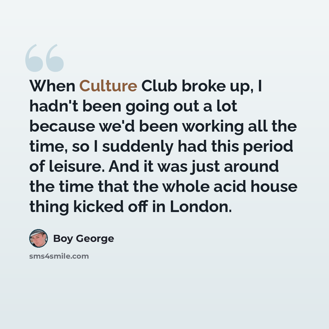 “When Culture Club broke up, I hadn't been going out a lot because we'd been working all the time, so I suddenly had this period of leisure. And it was just around the time that the whole acid house thing kicked off in London.” quote by Boy George