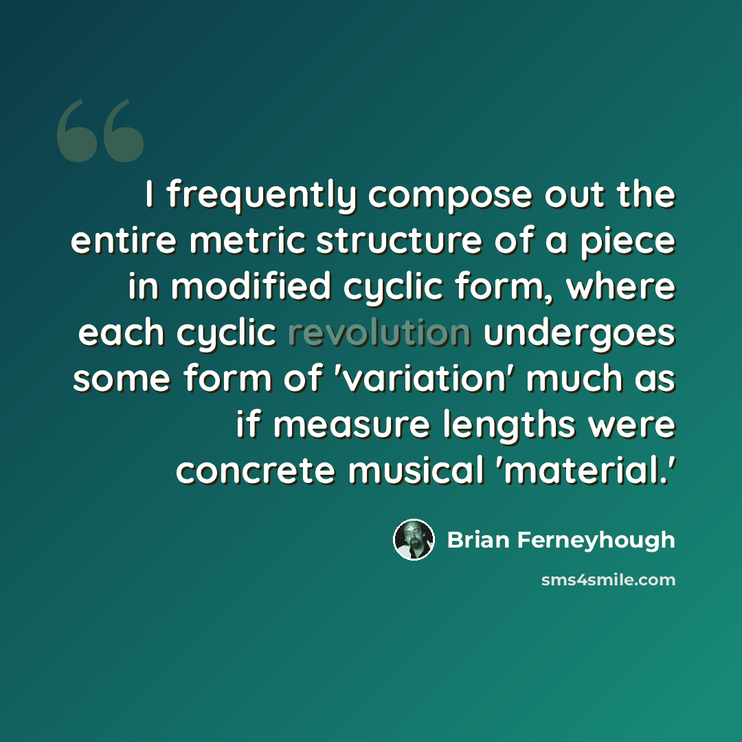 “I frequently compose out the entire metric structure of a piece in modified cyclic form, where each cyclic revolution undergoes some form of 'variation' much as if measure lengths were concrete musical 'material.'” quote by Brian Ferneyhough