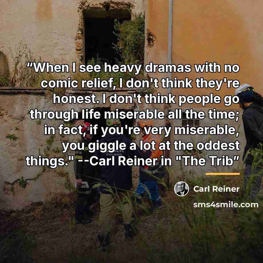 “When I see heavy dramas with no comic relief, I don't think they're honest. I don't think people go through life miserable all the time; in fact, if you're very miserable, you giggle a lot at the oddest things." --Carl Reiner in "The Trib” quote by Carl Reiner