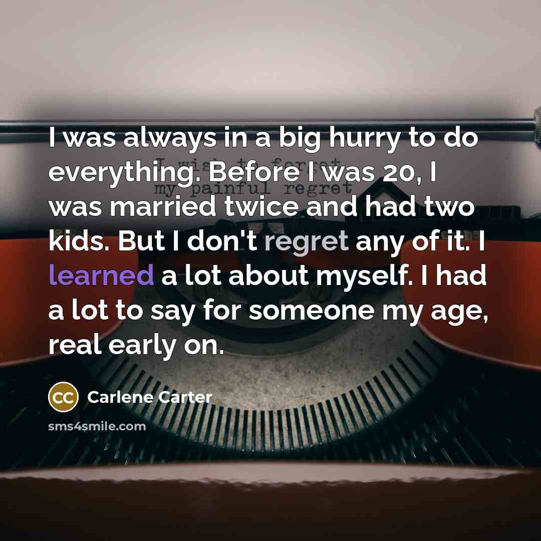 “I was always in a big hurry to do everything. Before I was 20, I was married twice and had two kids. But I don't regret any of it. I learned a lot about myself. I had a lot to say for someone my age, real early on.” quote by Carlene Carter