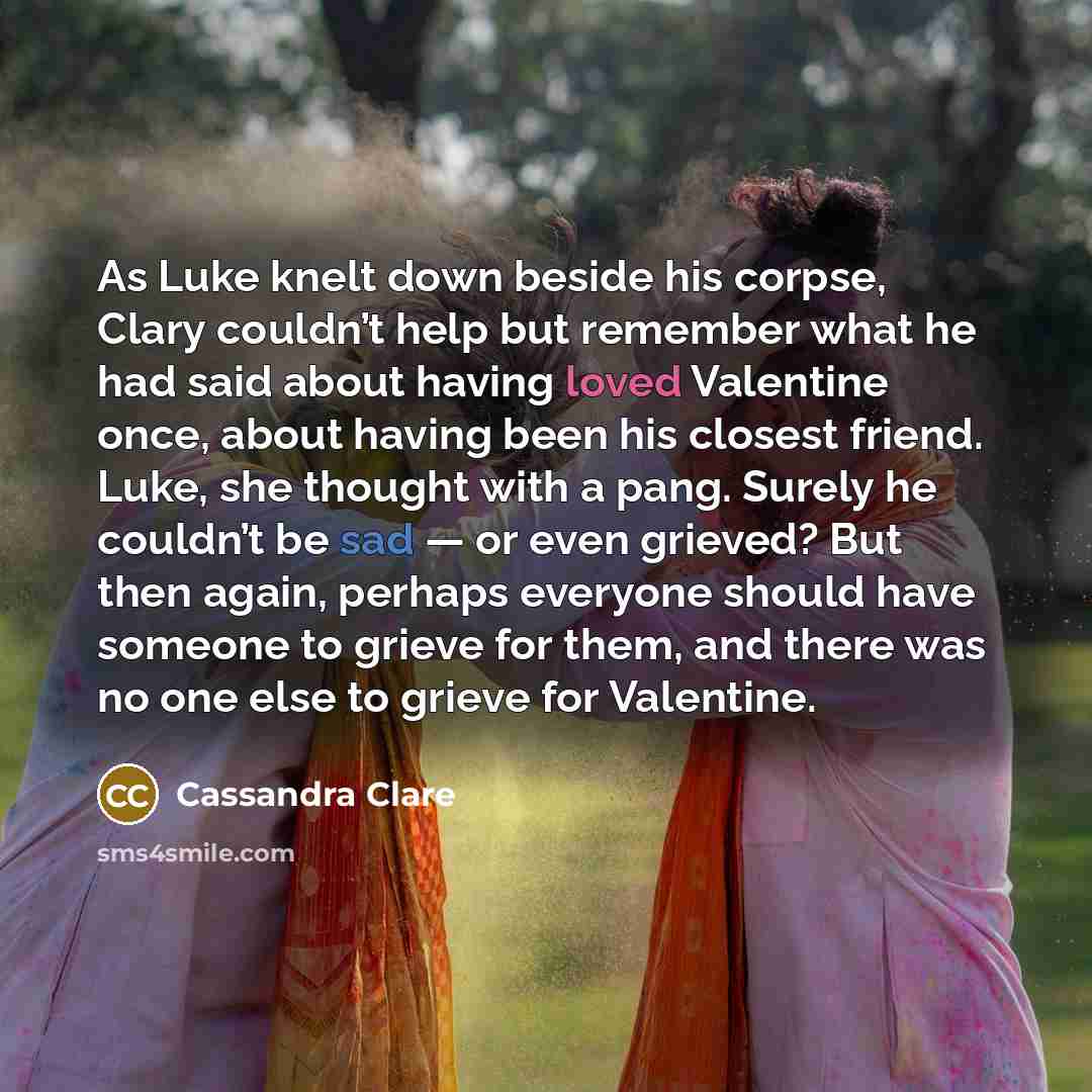 “As Luke knelt down beside his corpse, Clary couldn’t help but remember what he had said about having loved Valentine once, about having been his closest friend. Luke, she thought with a pang. Surely he couldn’t be sad — or even grieved? But then again, perhaps everyone should have someone to…” quote by Cassandra Clare