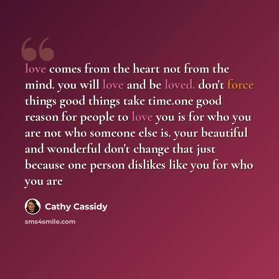 “love comes from the heart not from the mind. you will love and be loved. don't force things good things take time.one good reason for people to love you is for who you are not who someone else is. your beautiful and wonderful don't change that just because one person dislikes like you for who you…” quote by Cathy Cassidy
