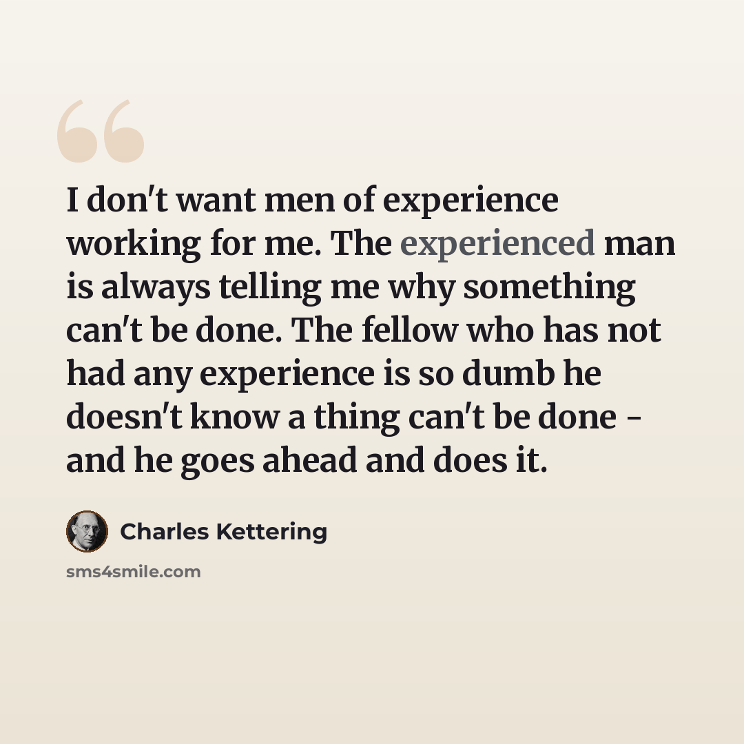 “I don't want men of experience working for me. The experienced man is always telling me why something can't be done. The fellow who has not had any experience is so dumb he doesn't know a thing can't be done - and he goes ahead and does it.” quote by Charles Kettering