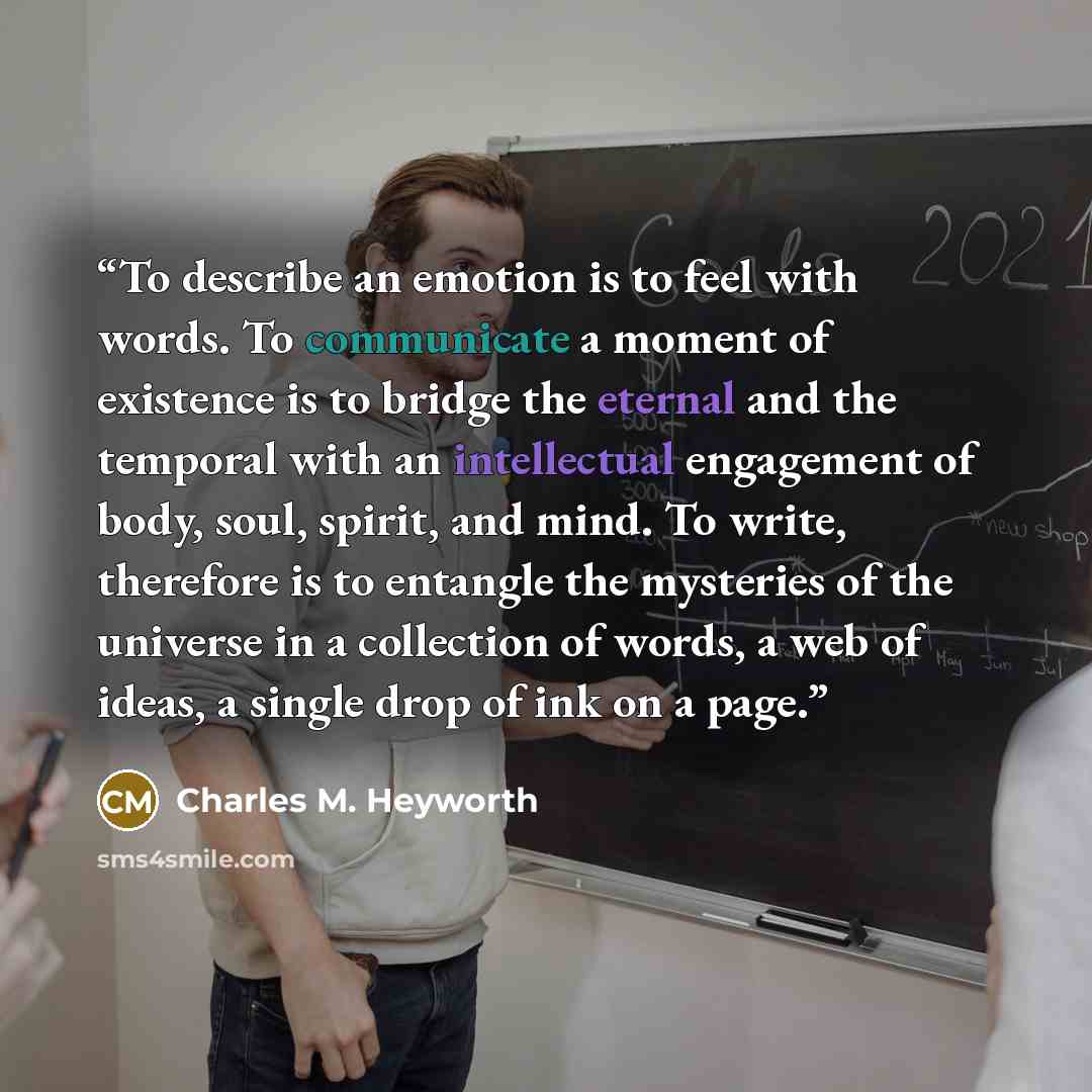 “To describe an emotion is to feel with words. To communicate a moment of existence is to bridge the eternal and the temporal with an intellectual engagement of body, soul, spirit, and mind. To write, therefore is to entangle the mysteries of the universe in a collection of words, a web of ideas, a…” quote by Charles M. Heyworth
