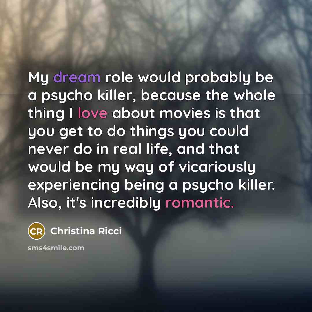 “My dream role would probably be a psycho killer, because the whole thing I love about movies is that you get to do things you could never do in real life, and that would be my way of vicariously experiencing being a psycho killer. Also, it's incredibly romantic.” quote by Christina Ricci