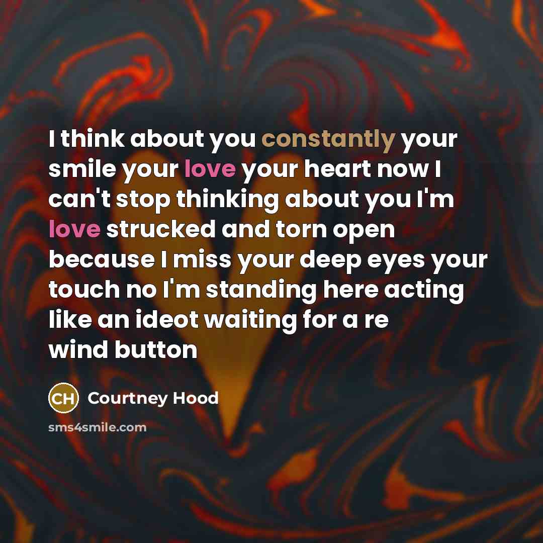 “I think about you constantly your smile your love your heart now I can't stop thinking about you I'm love strucked and torn open because I miss your deep eyes your touch no I'm standing here acting like an ideot waiting for a re wind button” quote by Courtney Hood