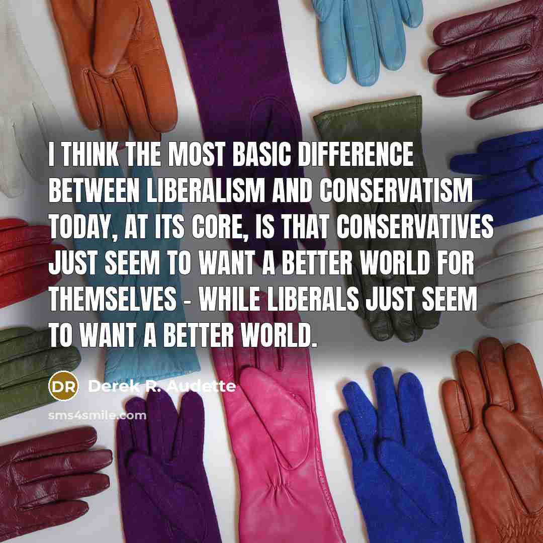 “I think the most basic difference between Liberalism and Conservatism today, at its core, is that Conservatives just seem to want a better world for themselves - while Liberals just seem to want a better world.” quote by Derek R. Audette