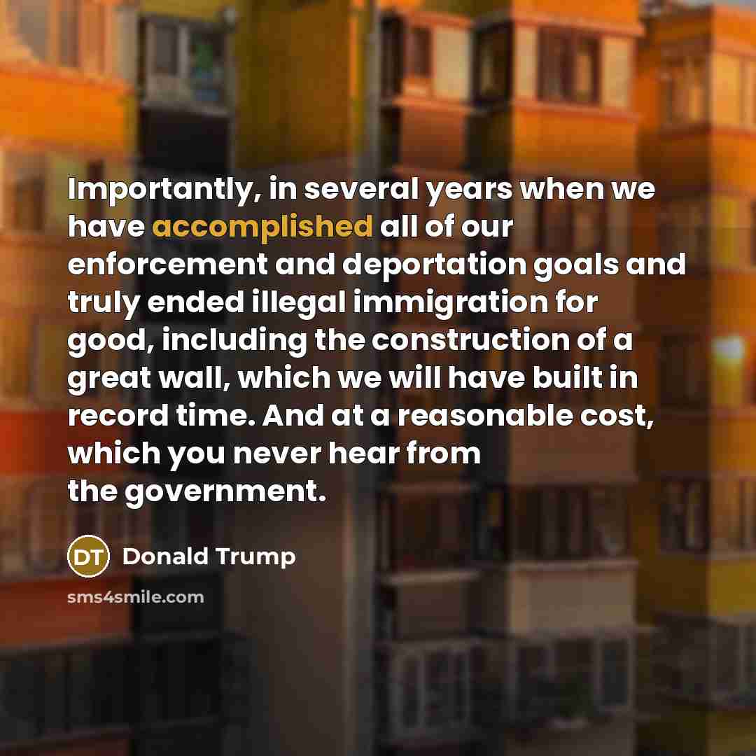 “Importantly, in several years when we have accomplished all of our enforcement and deportation goals and truly ended illegal immigration for good, including the construction of a great wall, which we will have built in record time. And at a reasonable cost, which you never hear from the government.” quote by Donald Trump