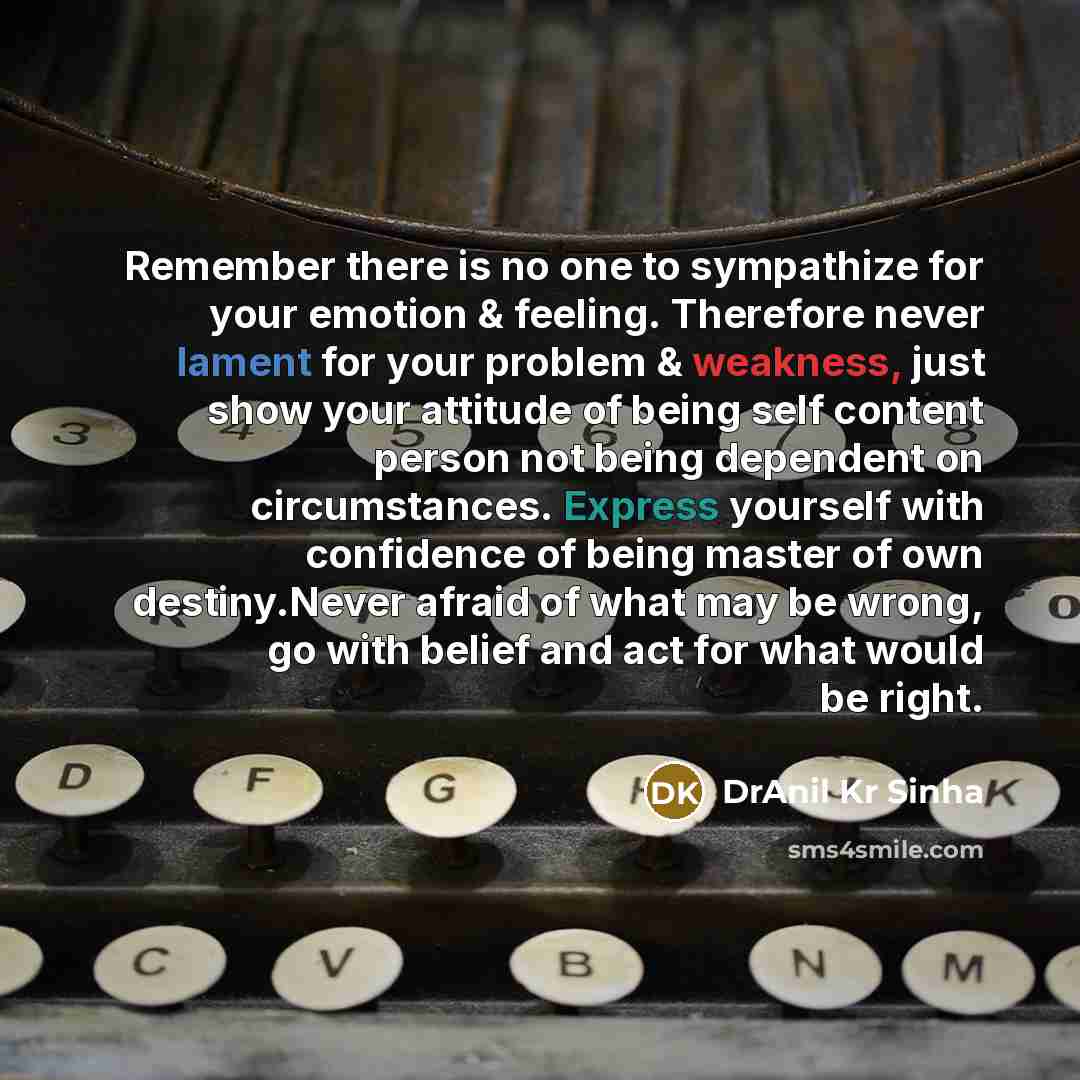 “Remember there is no one to sympathize for your emotion & feeling. Therefore never lament for your problem & weakness, just show your attitude of being self content person not being dependent on circumstances. Express yourself with confidence of being master of own destiny.Never afraid of what may…” quote by DrAnil Kr Sinha