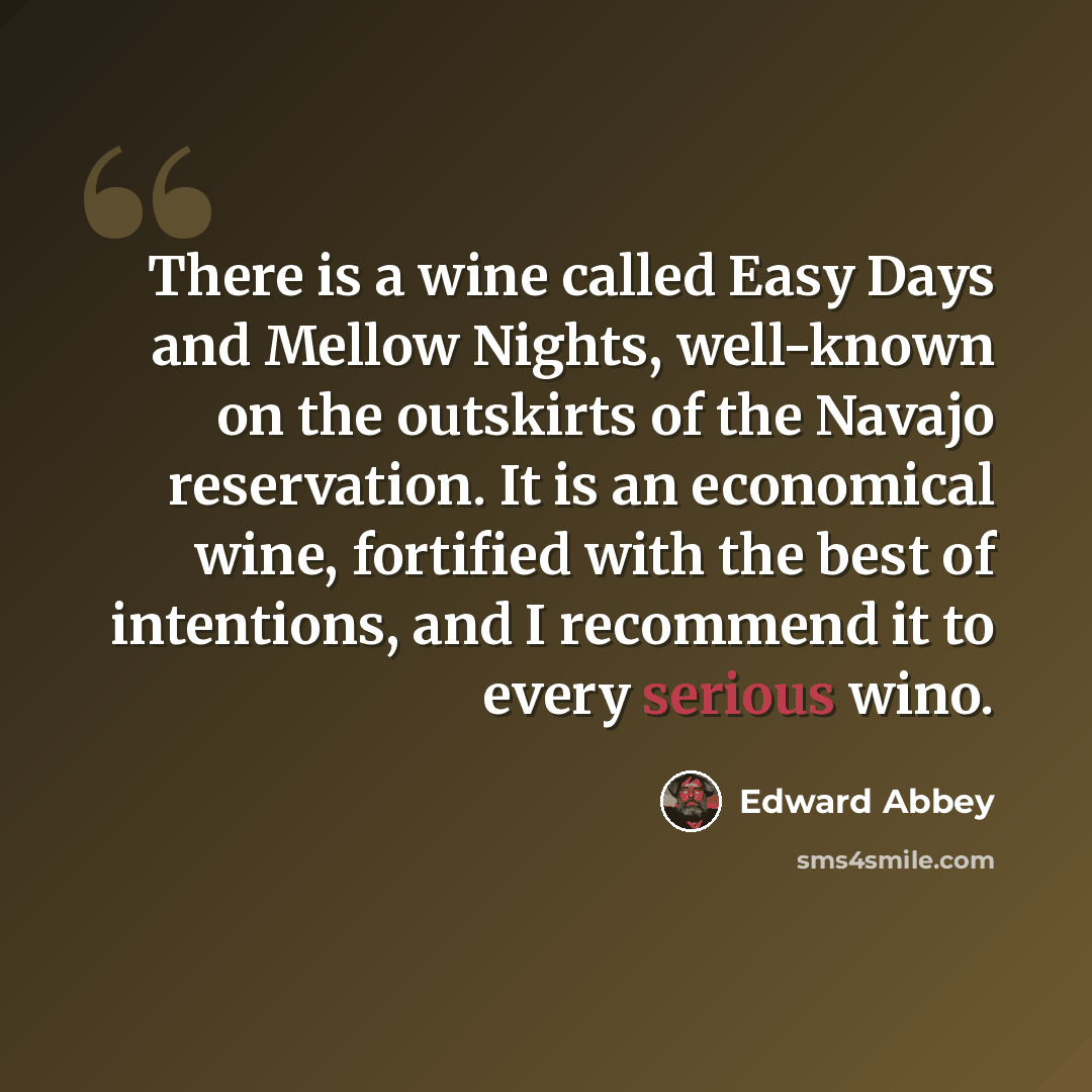“There is a wine called Easy Days and Mellow Nights, well-known on the outskirts of the Navajo reservation. It is an economical wine, fortified with the best of intentions, and I recommend it to every serious wino.” quote by Edward Abbey