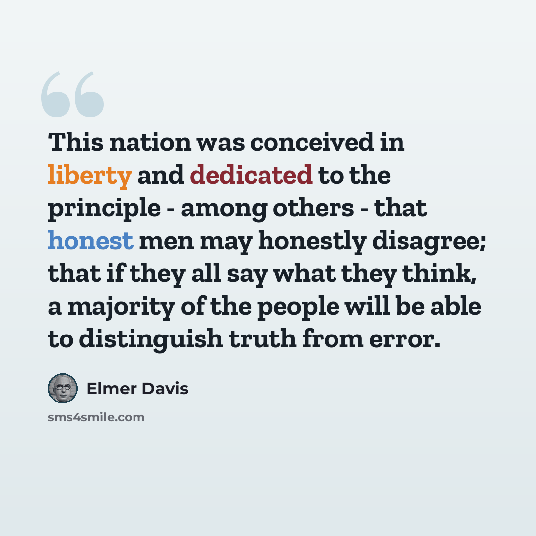 “This nation was conceived in liberty and dedicated to the principle - among others - that honest men may honestly disagree; that if they all say what they think, a majority of the people will be able to distinguish truth from error.” quote by Elmer Davis