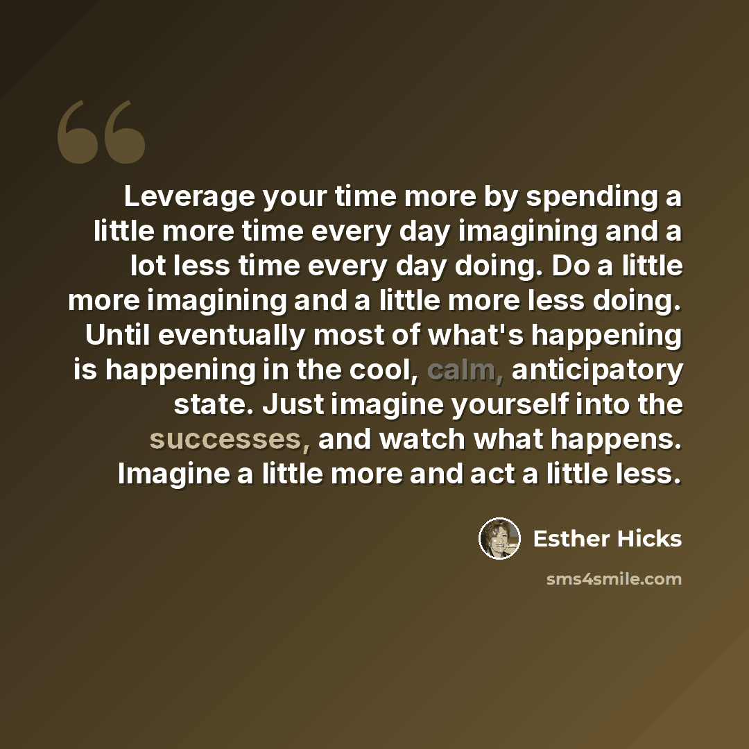“Leverage your time more by spending a little more time every day imagining and a lot less time every day doing. Do a little more imagining and a little more less doing. Until eventually most of what's happening is happening in the cool, calm, anticipatory state. Just imagine yourself into the…” quote by Esther Hicks