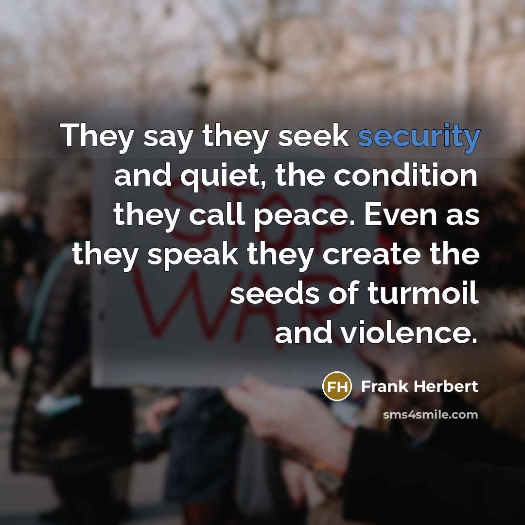 “They say they seek security and quiet, the condition they call peace. Even as they speak they create the seeds of turmoil and violence.” quote by Frank Herbert