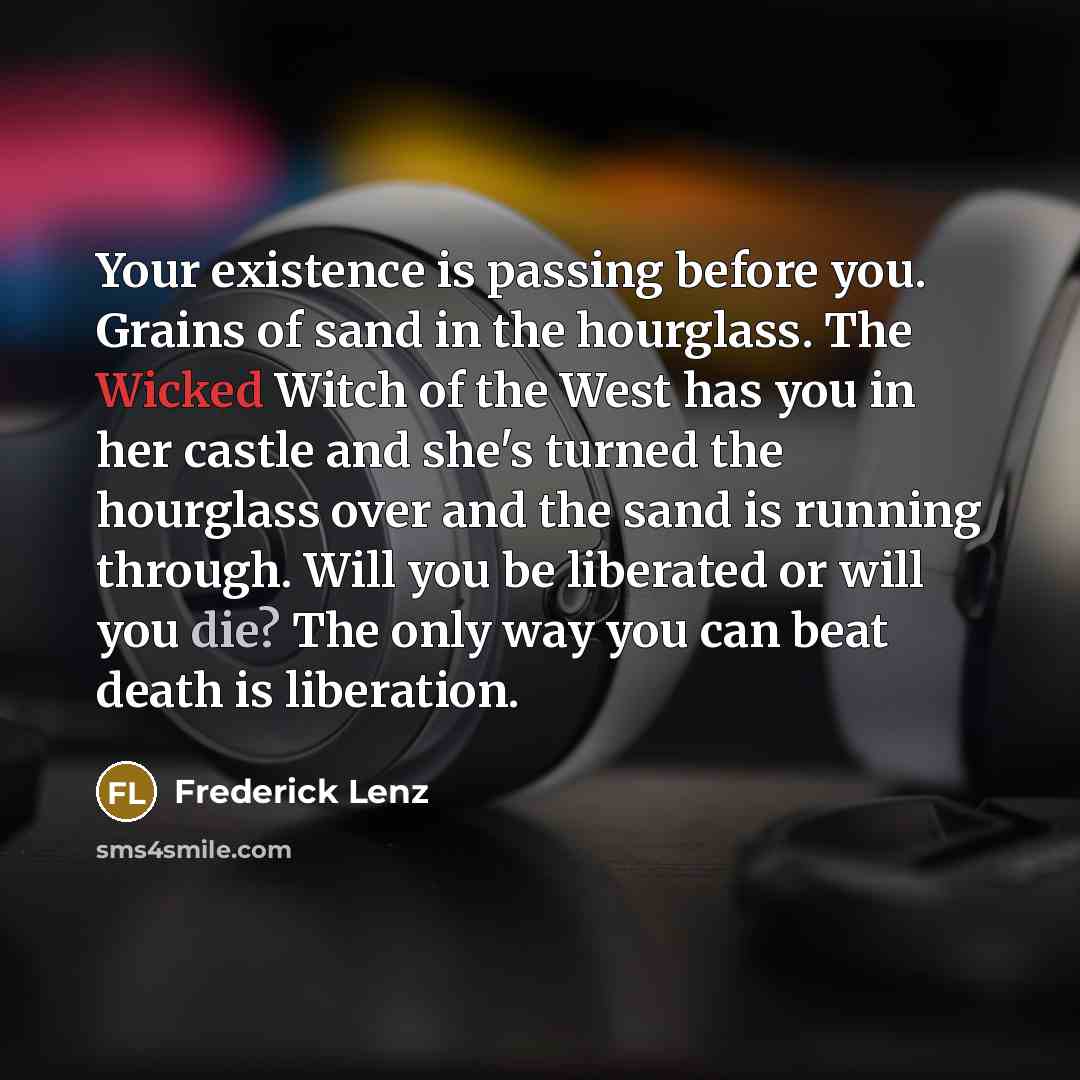 “Your existence is passing before you. Grains of sand in the hourglass. The Wicked Witch of the West has you in her castle and she's turned the hourglass over and the sand is running through. Will you be liberated or will you die? The only way you can beat death is liberation.” quote by Frederick Lenz