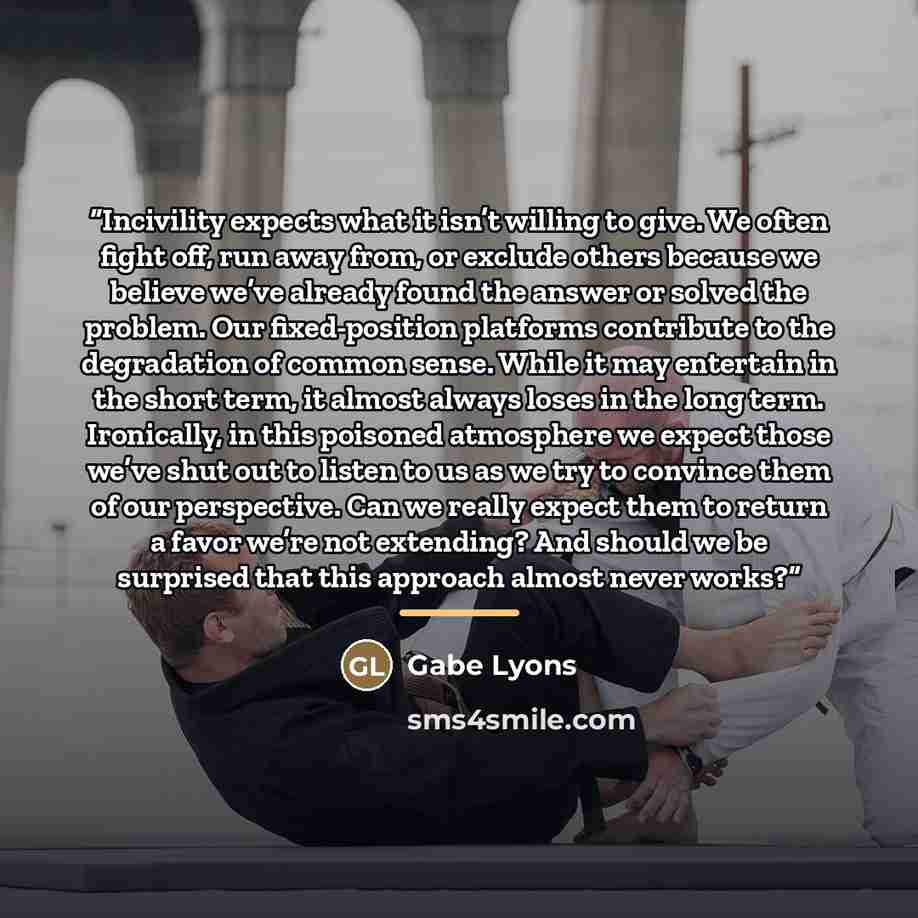 “Incivility expects what it isn’t willing to give. We often fight off, run away from, or exclude others because we believe we’ve already found the answer or solved the problem. Our fixed-position platforms contribute to the degradation of common sense. While it may entertain in the short term, it…” quote by Gabe Lyons