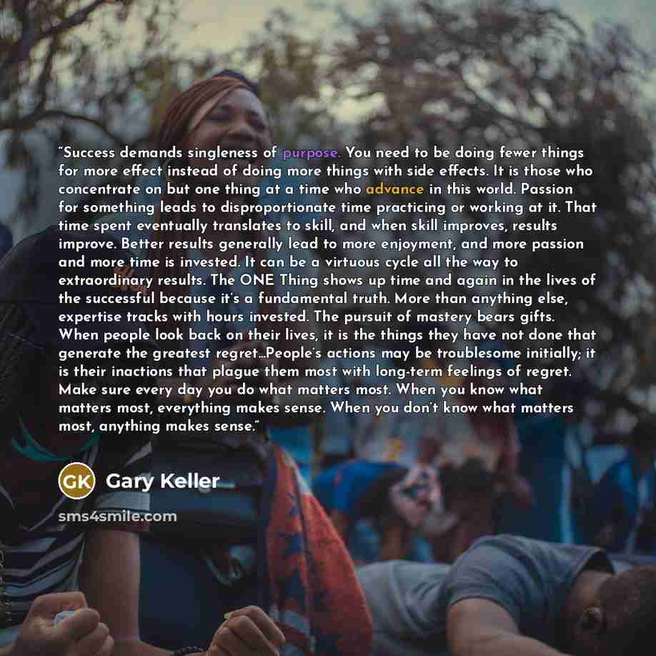 “Success demands singleness of purpose. You need to be doing fewer things for more effect instead of doing more things with side effects. It is those who concentrate on but one thing at a time who advance in this world. Passion for something leads to disproportionate time practicing or working at…” quote by Gary Keller