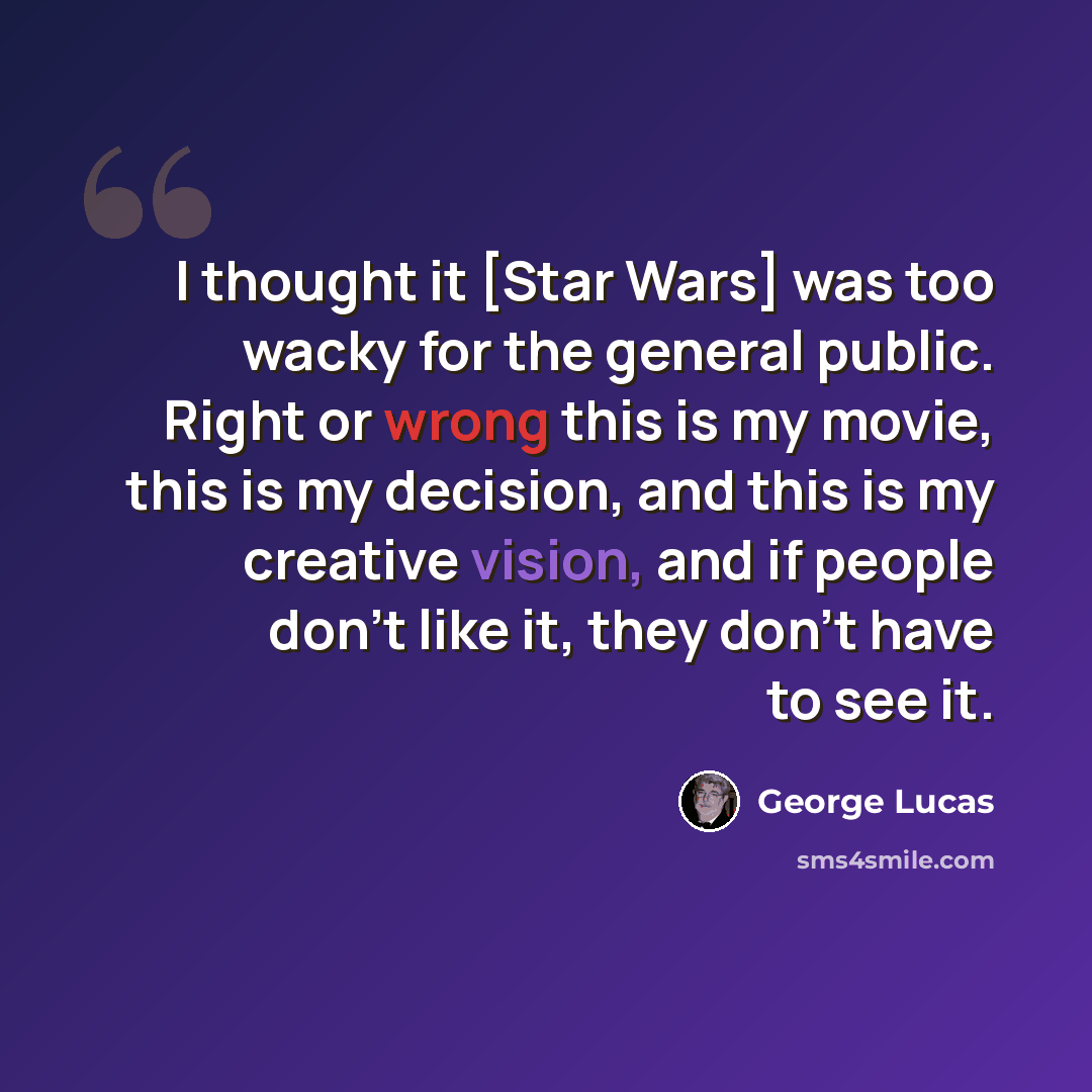 “I thought it [Star Wars] was too wacky for the general public. Right or wrong this is my movie, this is my decision, and this is my creative vision, and if people don't like it, they don't have to see it.” quote by George Lucas