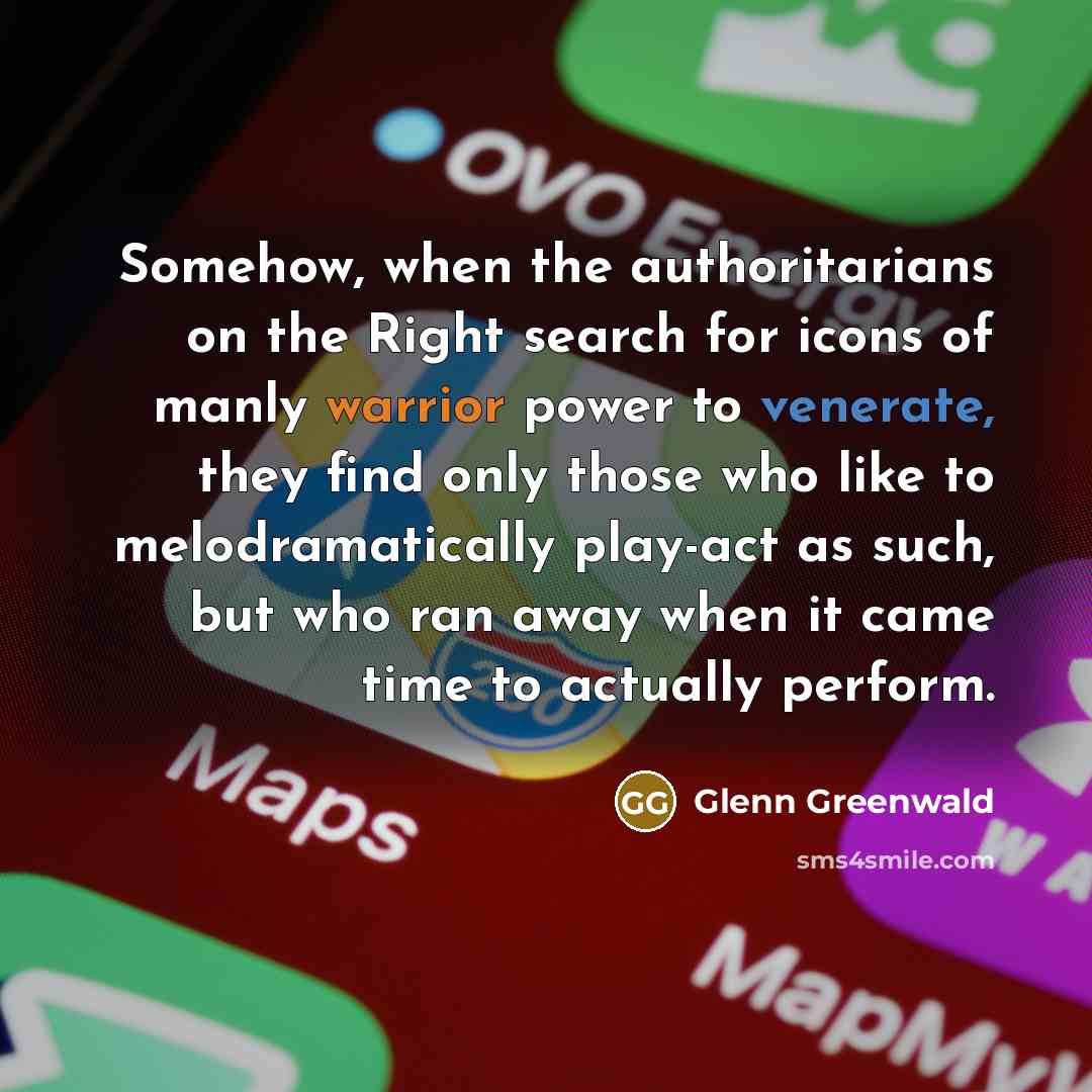 “Somehow, when the authoritarians on the Right search for icons of manly warrior power to venerate, they find only those who like to melodramatically play-act as such, but who ran away when it came time to actually perform.” quote by Glenn Greenwald