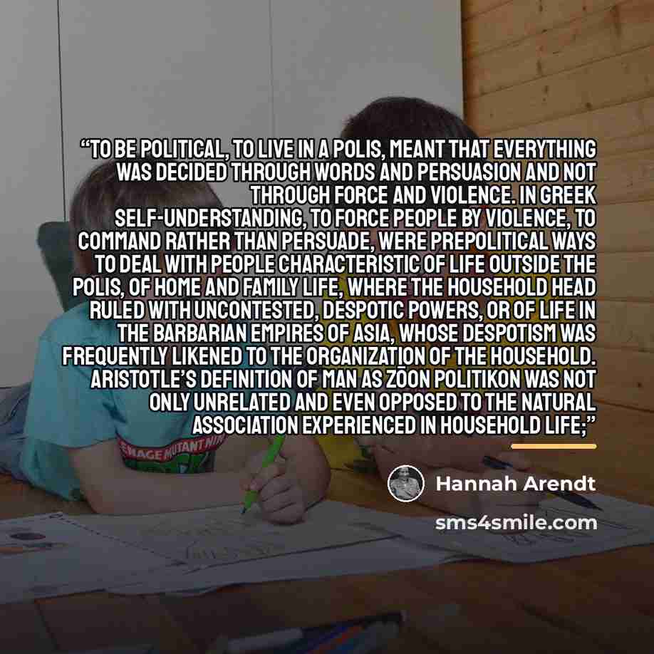 “To be political, to live in a polis, meant that everything was decided through words and persuasion and not through force and violence. In Greek self-understanding, to force people by violence, to command rather than persuade, were prepolitical ways to deal with people characteristic of life…” quote by Hannah Arendt