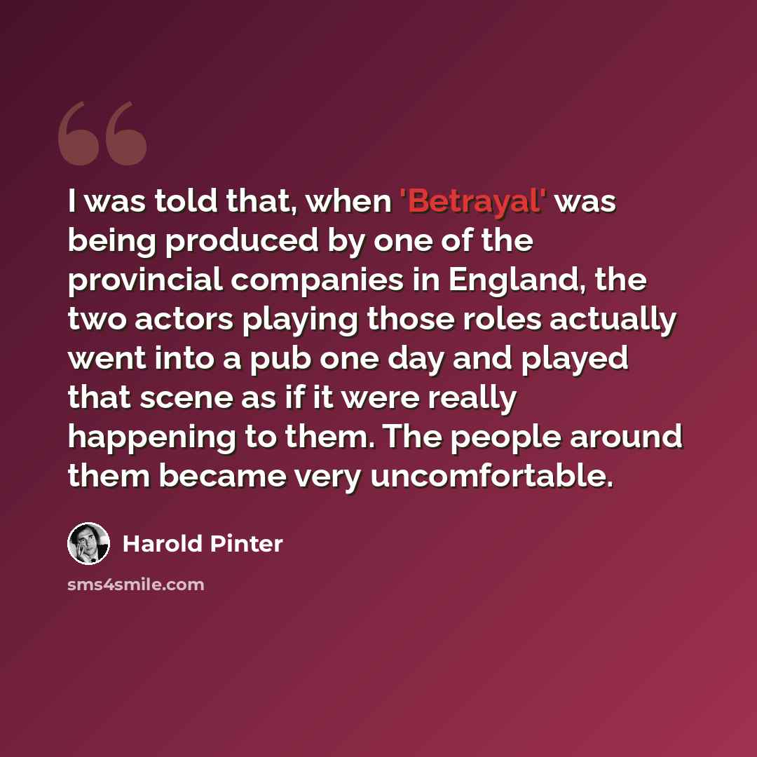 “I was told that, when 'Betrayal' was being produced by one of the provincial companies in England, the two actors playing those roles actually went into a pub one day and played that scene as if it were really happening to them. The people around them became very uncomfortable.” quote by Harold Pinter