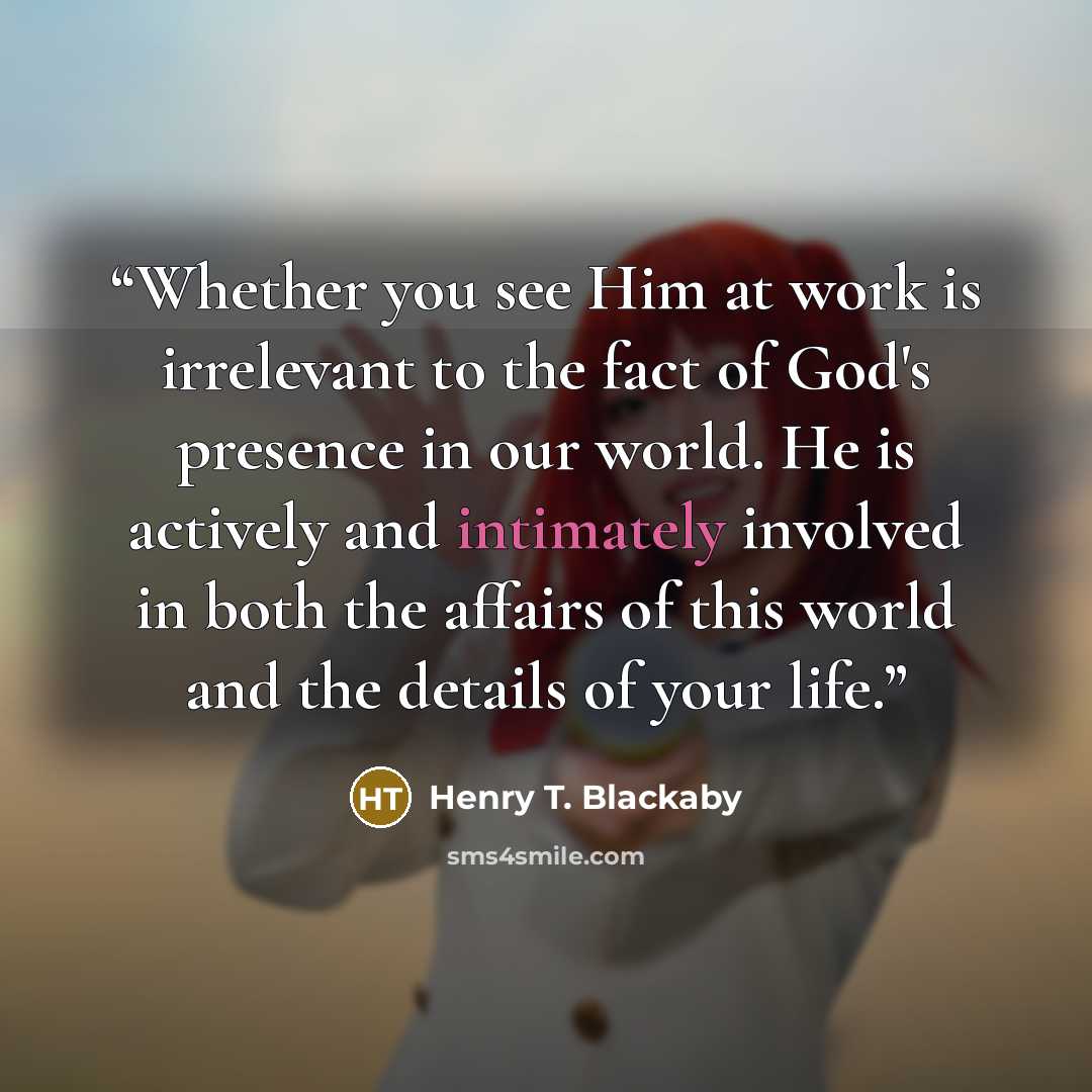 “Whether you see Him at work is irrelevant to the fact of God's presence in our world. He is actively and intimately involved in both the affairs of this world and the details of your life.” quote by Henry T. Blackaby