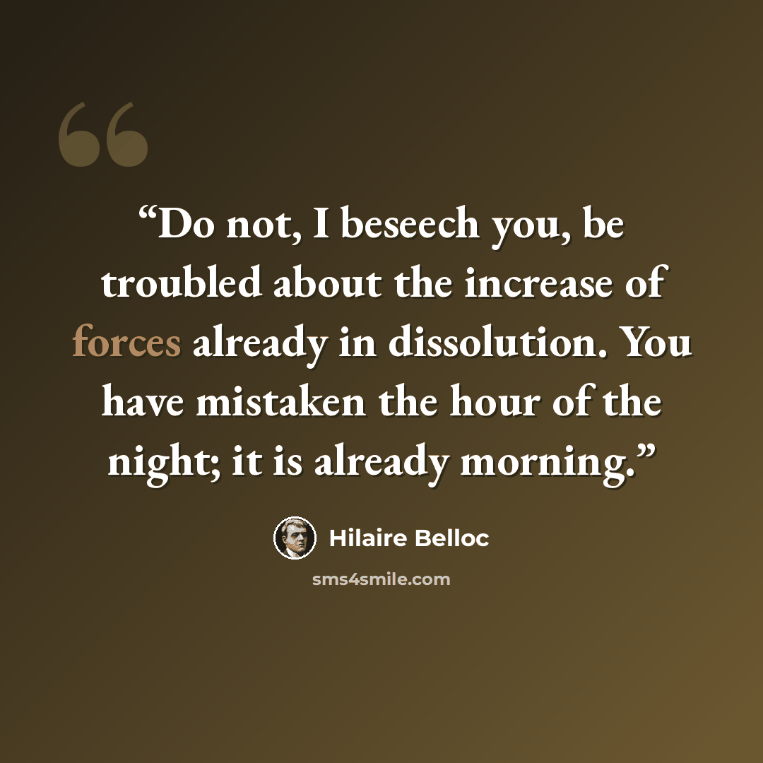 “Do not, I beseech you, be troubled about the increase of forces already in dissolution. You have mistaken the hour of the night; it is already morning.” quote by Hilaire Belloc