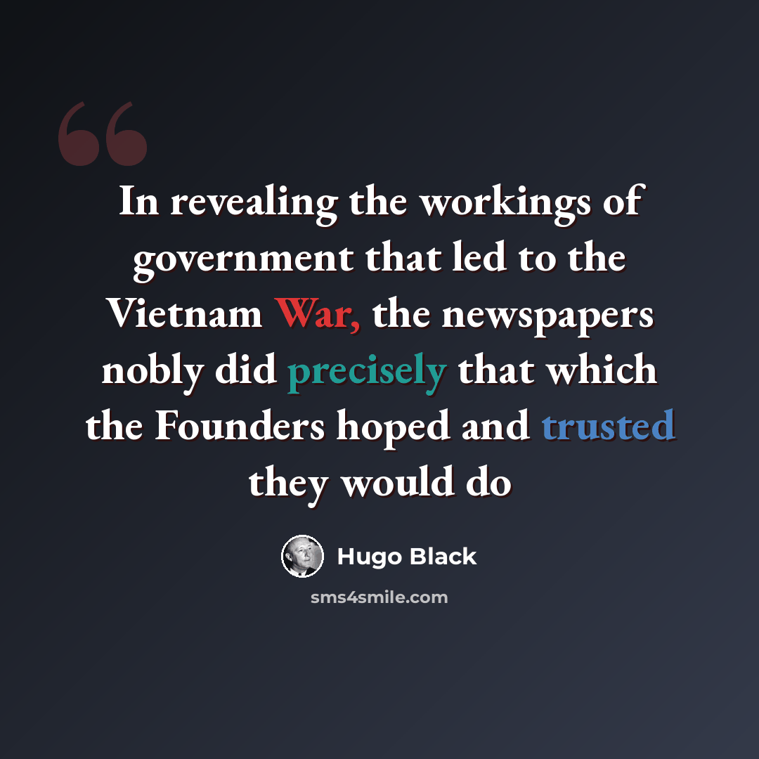 “In revealing the workings of government that led to the Vietnam War, the newspapers nobly did precisely that which the Founders hoped and trusted they would do” quote by Hugo Black