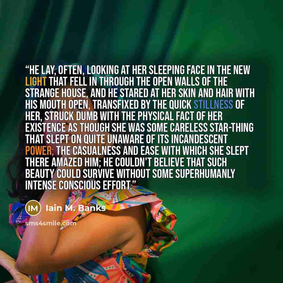 “He lay, often, looking at her sleeping face in the new light that fell in through the open walls of the strange house, and he stared at her skin and hair with his mouth open, transfixed by the quick stillness of her, struck dumb with the physical fact of her existence as though she was some…” quote by Iain M. Banks