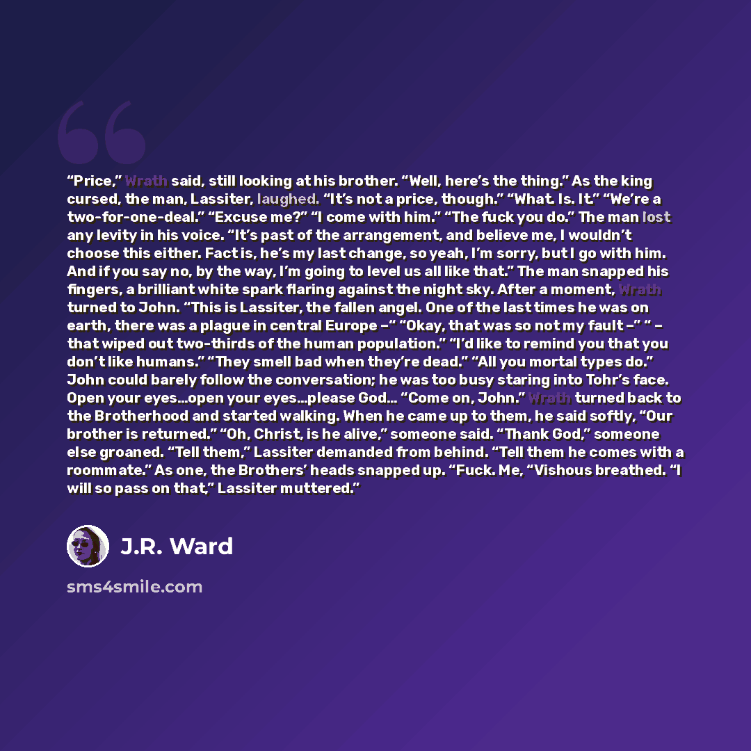 “Price,” Wrath said, still looking at his brother. “Well, here’s the thing.” As the king cursed, the man, Lassiter, laughed. “It’s not a price, though.” “What. Is. It.” “We’re a two-for-one-deal.” “Excuse me?” “I come with him.” “The fuck you do.” The man lost any levity in his voice. “It’s past of…” quote by J.R. Ward