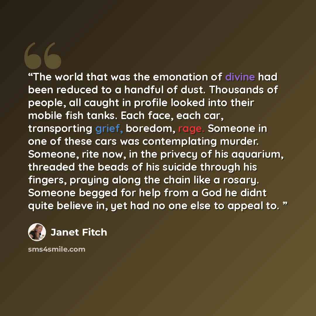 “The world that was the emonation of divine had been reduced to a handful of dust. Thousands of people, all caught in profile looked into their mobile fish tanks. Each face, each car, transporting grief, boredom, rage. Someone in one of these cars was contemplating murder. Someone, rite now, in the…” quote by Janet Fitch