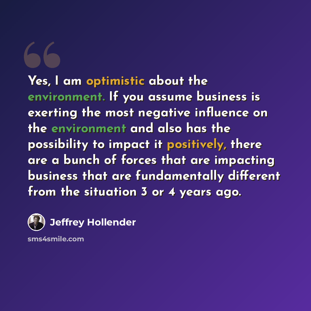 “Yes, I am optimistic about the environment. If you assume business is exerting the most negative influence on the environment and also has the possibility to impact it positively, there are a bunch of forces that are impacting business that are fundamentally different from the situation 3 or 4…” quote by Jeffrey Hollender