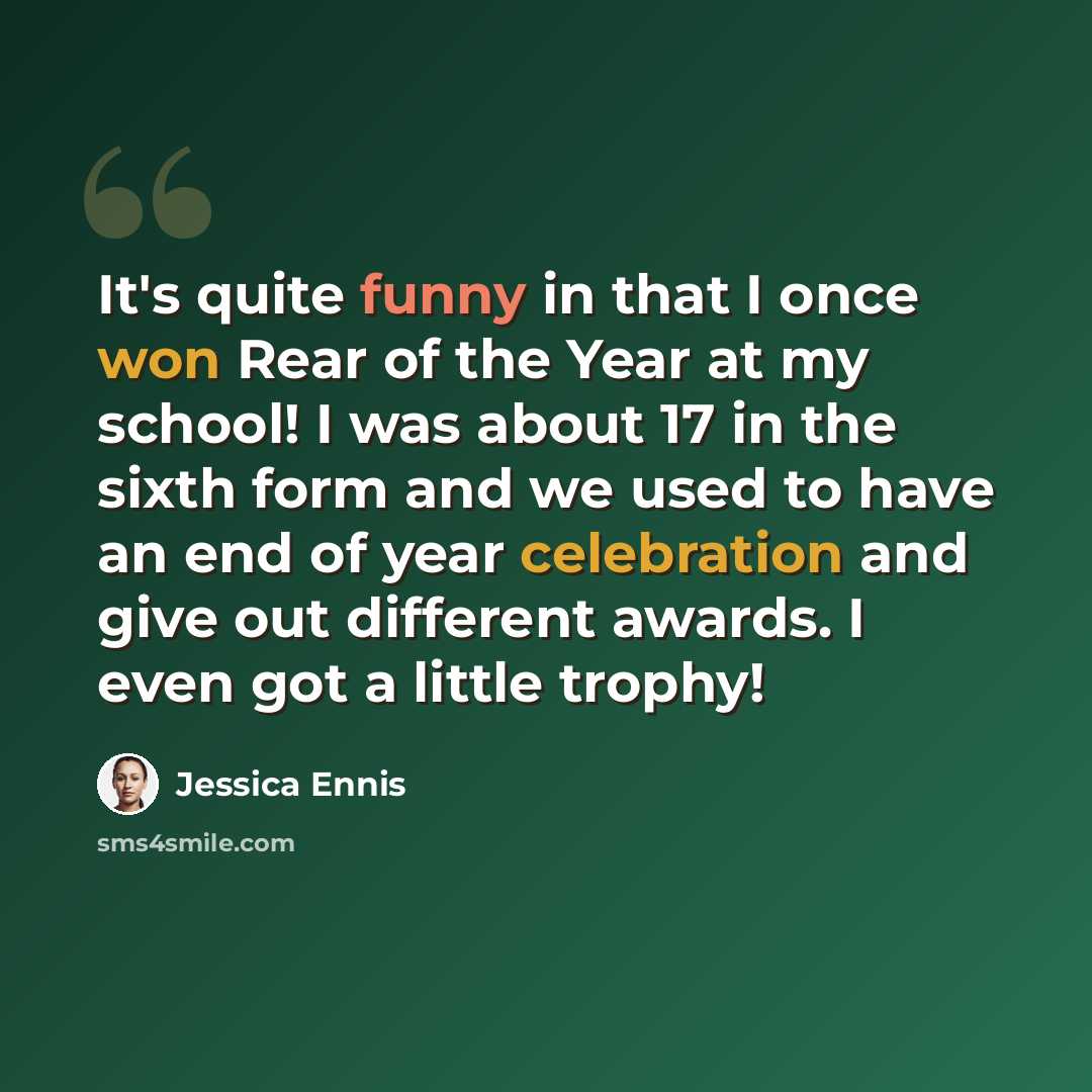 “It's quite funny in that I once won Rear of the Year at my school! I was about 17 in the sixth form and we used to have an end of year celebration and give out different awards. I even got a little trophy!” quote by Jessica Ennis
