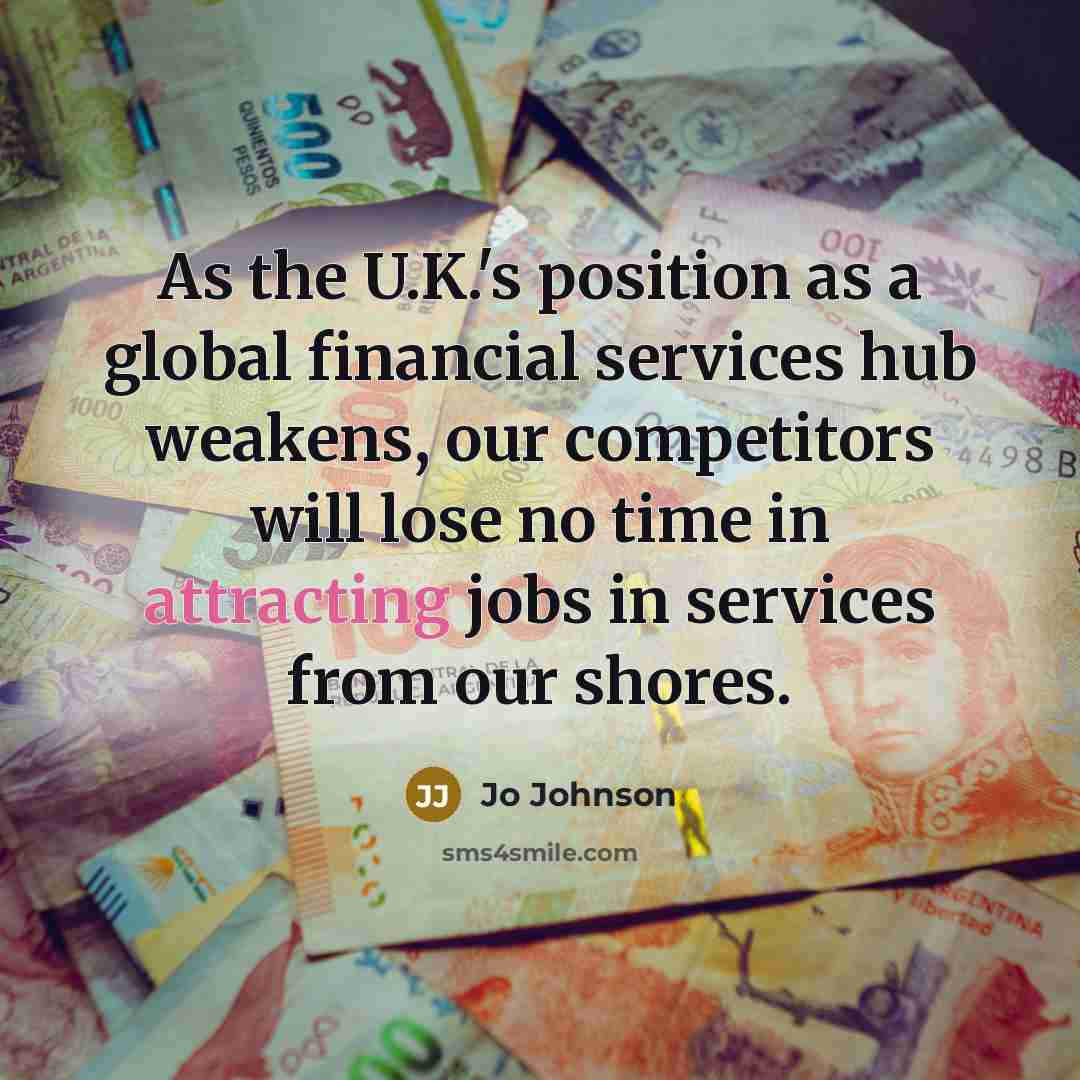 “As the U.K.'s position as a global financial services hub weakens, our competitors will lose no time in attracting jobs in services from our shores.” quote by Jo Johnson