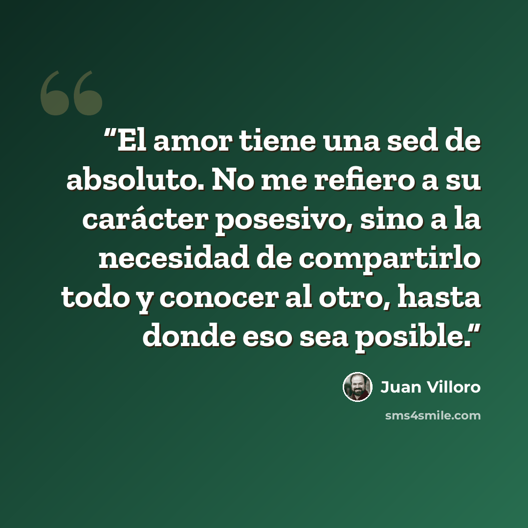 “El amor tiene una sed de absoluto. No me refiero a su carácter posesivo, sino a la necesidad de compartirlo todo y conocer al otro, hasta donde eso sea posible.” quote by Juan Villoro
