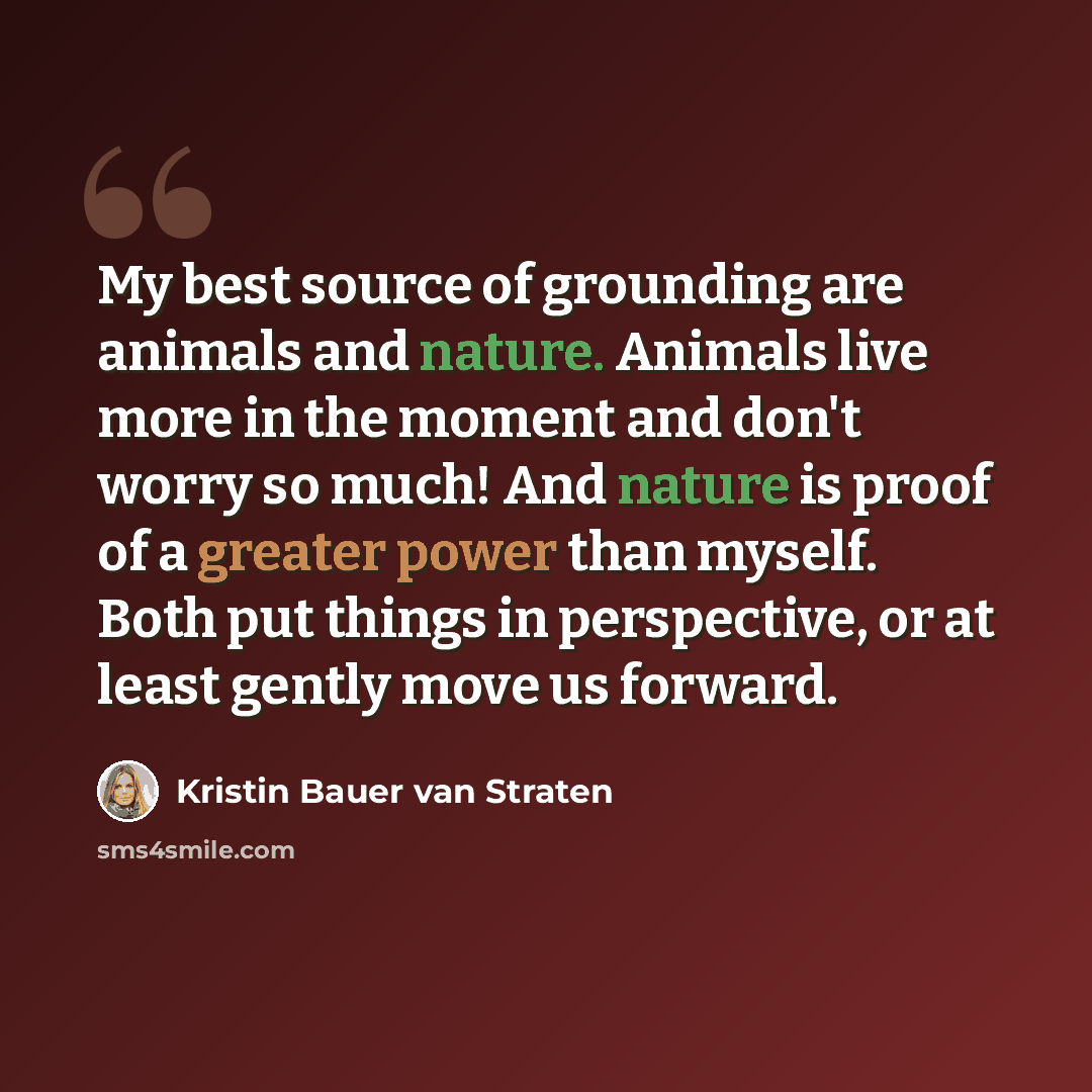 “My best source of grounding are animals and nature. Animals live more in the moment and don't worry so much! And nature is proof of a greater power than myself. Both put things in perspective, or at least gently move us forward.” quote by Kristin Bauer van Straten