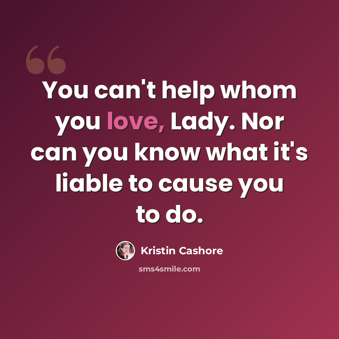 “You can't help whom you love, Lady. Nor can you know what it's liable to cause you to do.” quote by Kristin Cashore