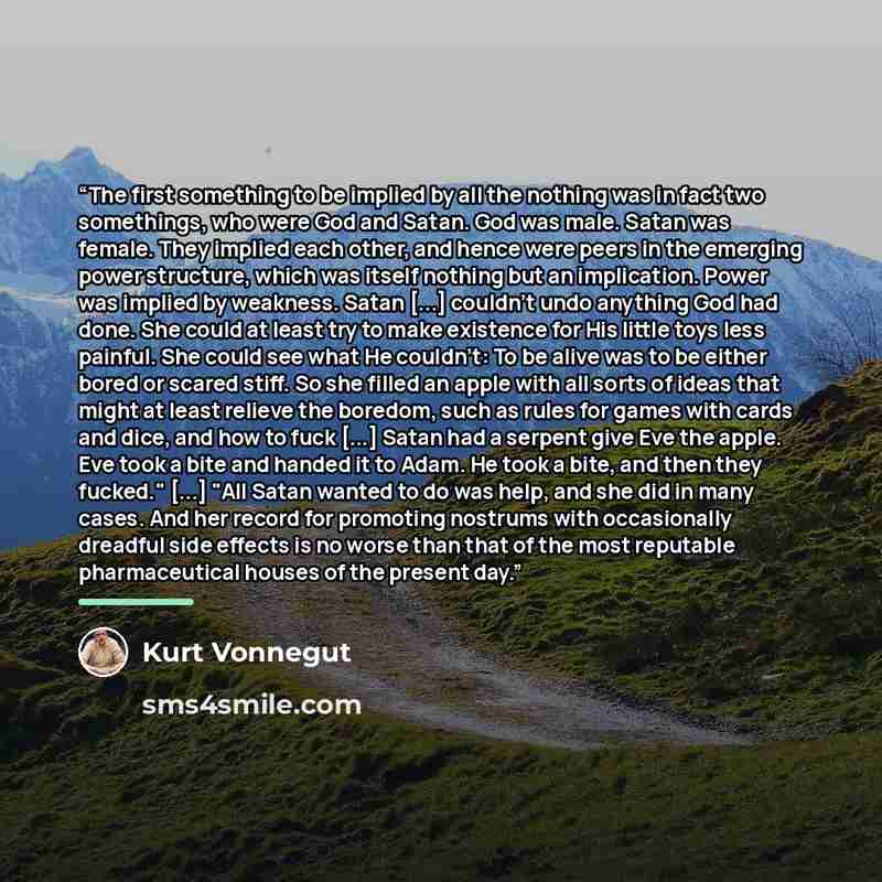 “The first something to be implied by all the nothing was in fact two somethings, who were God and Satan. God was male. Satan was female. They implied each other, and hence were peers in the emerging power structure, which was itself nothing but an implication. Power was implied by weakness. Satan…” quote by Kurt Vonnegut