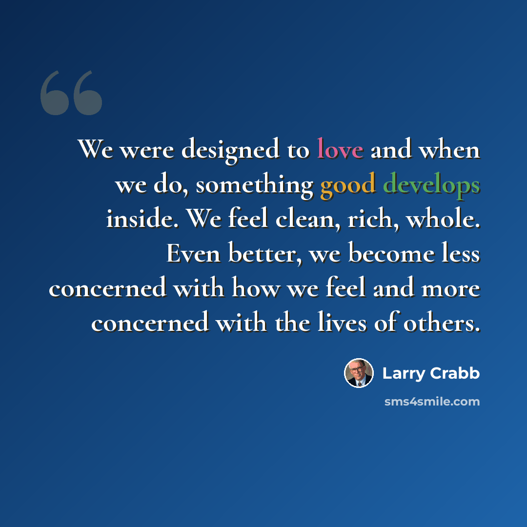 “We were designed to love and when we do, something good develops inside. We feel clean, rich, whole. Even better, we become less concerned with how we feel and more concerned with the lives of others.” quote by Larry Crabb