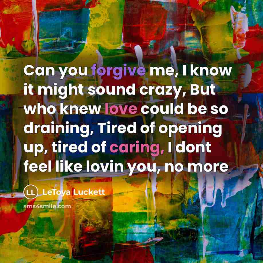 “Can you forgive me, I know it might sound crazy, But who knew love could be so draining, Tired of opening up, tired of caring, I dont feel like lovin you, no more” quote by Letoya Luckett