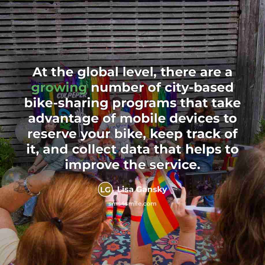 “At the global level, there are a growing number of city-based bike-sharing programs that take advantage of mobile devices to reserve your bike, keep track of it, and collect data that helps to improve the service.” quote by Lisa Gansky