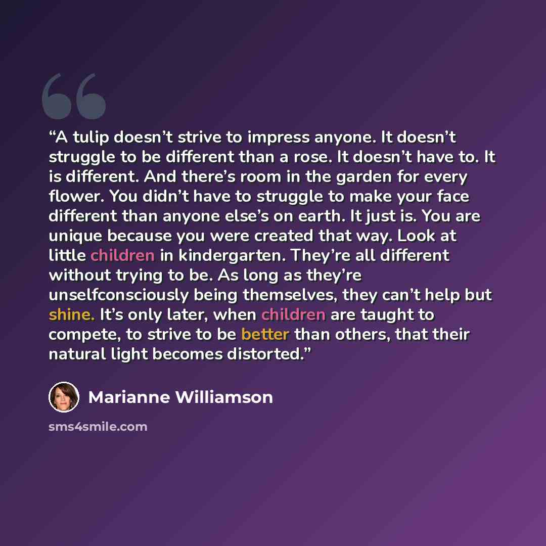 “A tulip doesn’t strive to impress anyone. It doesn’t struggle to be different than a rose. It doesn’t have to. It is different. And there’s room in the garden for every flower. You didn’t have to struggle to make your face different than anyone else’s on earth. It just is. You are unique because…” quote by Marianne Williamson
