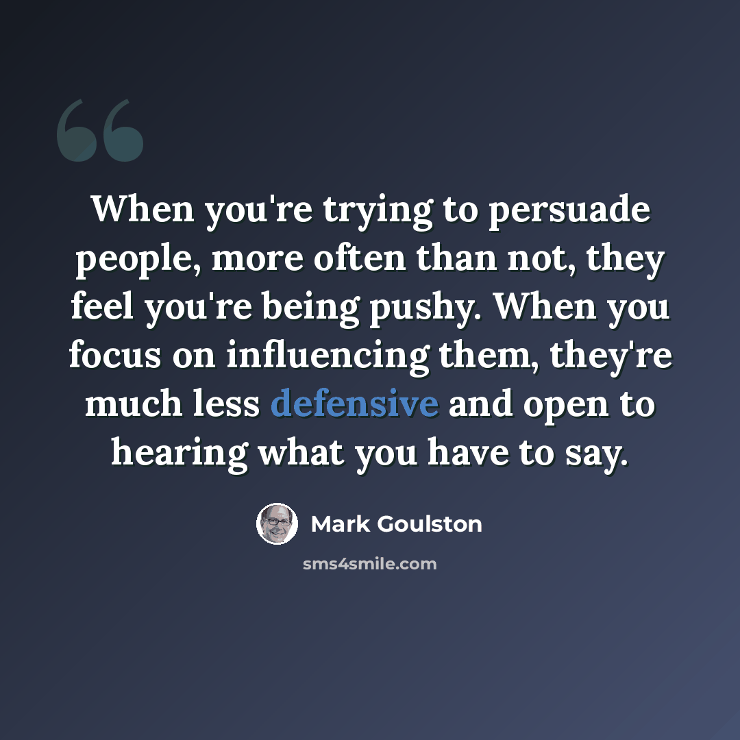 “When you're trying to persuade people, more often than not, they feel you're being pushy. When you focus on influencing them, they're much less defensive and open to hearing what you have to say.” quote by Mark Goulston
