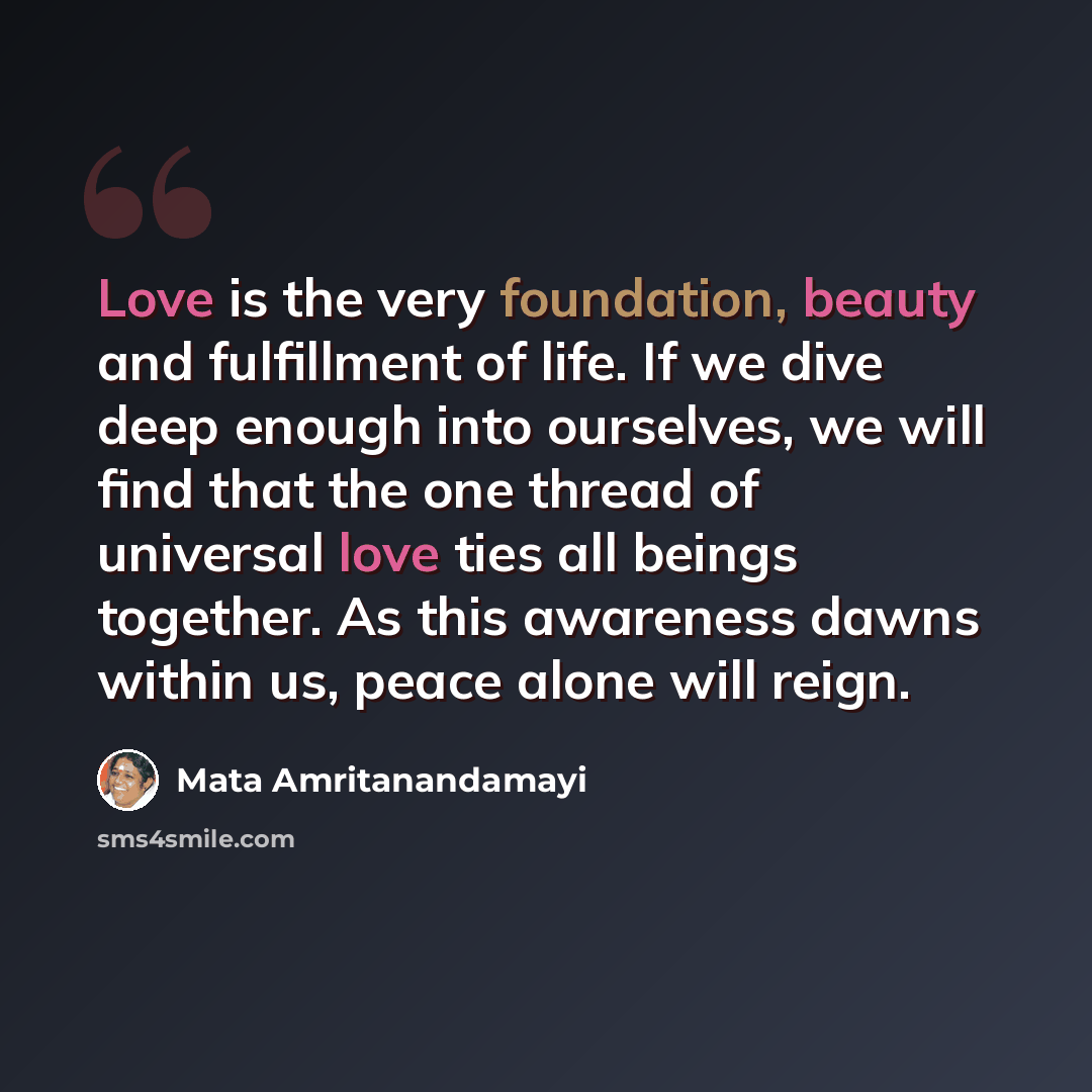 “Love is the very foundation, beauty and fulfillment of life. If we dive deep enough into ourselves, we will find that the one thread of universal love ties all beings together. As this awareness dawns within us, peace alone will reign.” quote by Mata Amritanandamayi