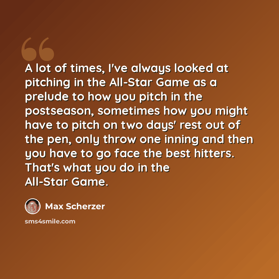 “A lot of times, I've always looked at pitching in the All-Star Game as a prelude to how you pitch in the postseason, sometimes how you might have to pitch on two days' rest out of the pen, only throw one inning and then you have to go face the best hitters. That's what you do in the All-Star Game.” quote by Max Scherzer
