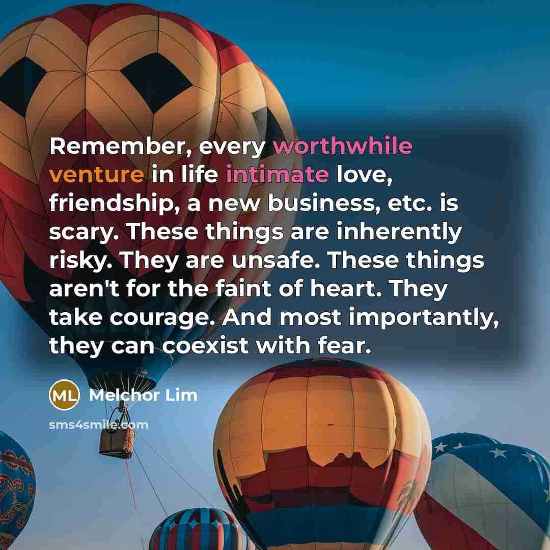 “Remember, every worthwhile venture in life intimate love, friendship, a new business, etc. is scary. These things are inherently risky. They are unsafe. These things aren't for the faint of heart. They take courage. And most importantly, they can coexist with fear.” quote by Melchor Lim