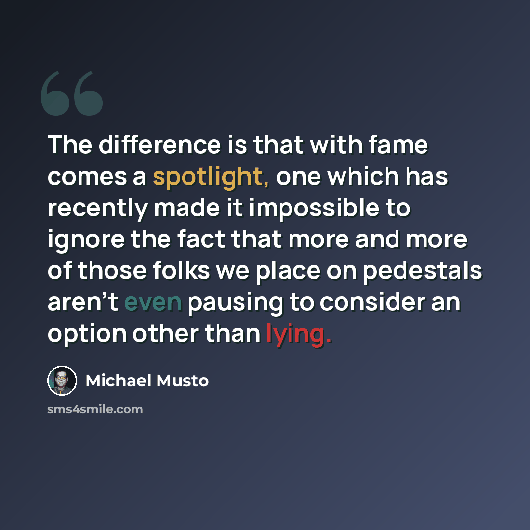 “The difference is that with fame comes a spotlight, one which has recently made it impossible to ignore the fact that more and more of those folks we place on pedestals aren't even pausing to consider an option other than lying.” quote by Michael Musto