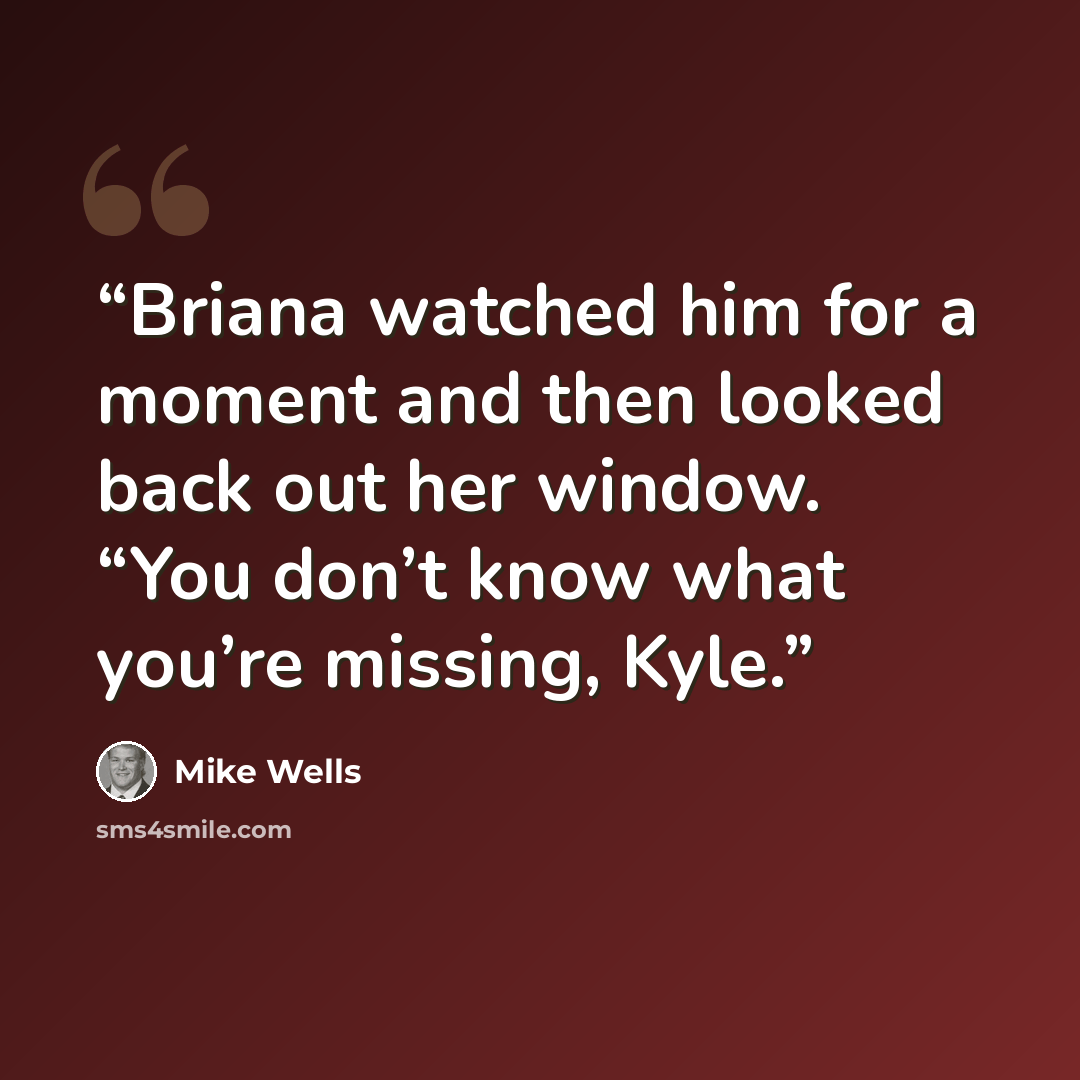 “Briana watched him for a moment and then looked back out her window. “You don’t know what you’re missing, Kyle.” quote by Mike Wells
