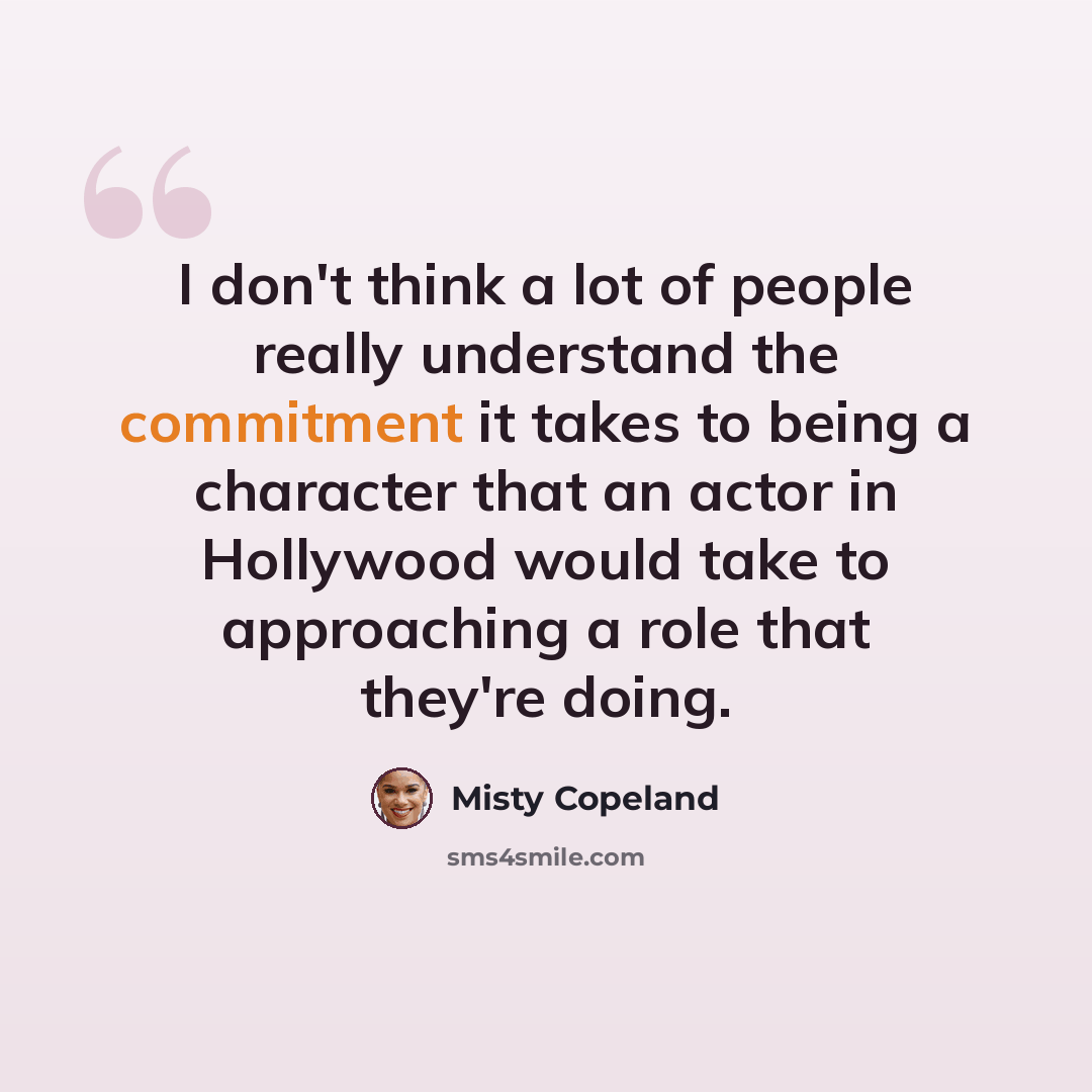 “I don't think a lot of people really understand the commitment it takes to being a character that an actor in Hollywood would take to approaching a role that they're doing.” quote by Misty Copeland