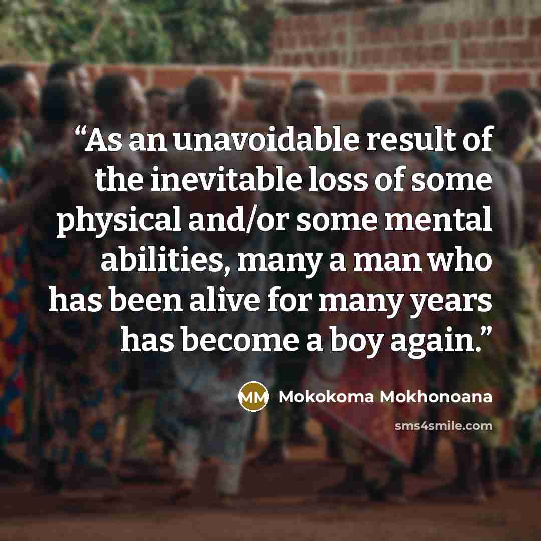 “As an unavoidable result of the inevitable loss of some physical and/or some mental abilities, many a man who has been alive for many years has become a boy again.” quote by Mokokoma Mokhonoana