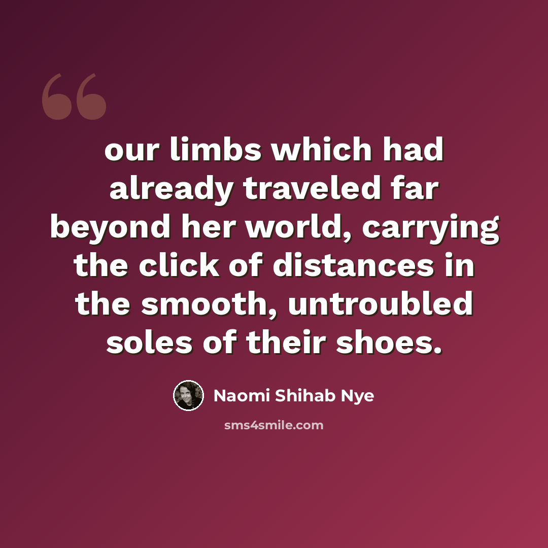 “our limbs which had already traveled far beyond her world, carrying the click of distances in the smooth, untroubled soles of their shoes.” quote by Naomi Shihab Nye